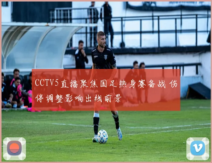 CCTV5直播聚焦国足热身赛备战 伤停调整影响出线前景