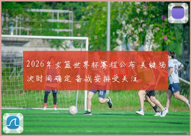 2026年女篮世界杯赛程公布 关键场次时间确定 备战安排受关注