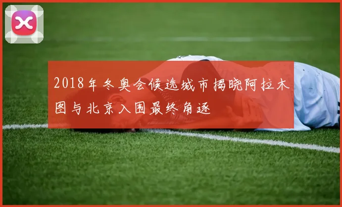 2018年冬奥会候选城市揭晓阿拉木图与北京入围最终角逐