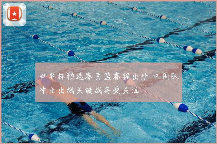 世界杯预选赛男篮赛程出炉 中国队冲击出线关键战备受关注