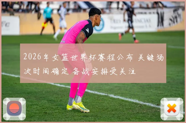 2026年女篮世界杯赛程公布 关键场次时间确定 备战安排受关注