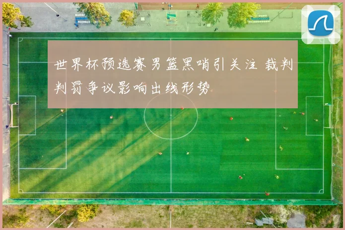 世界杯预选赛男篮黑哨引关注 裁判判罚争议影响出线形势