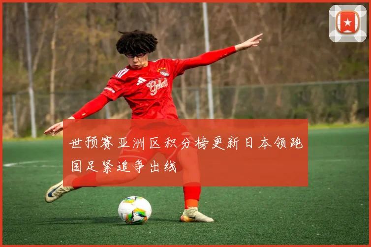 世预赛亚洲区积分榜更新日本领跑国足紧追争出线