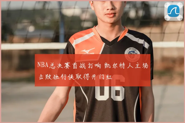 NBA总决赛首战打响 凯尔特人主场击败独行侠取得开门红