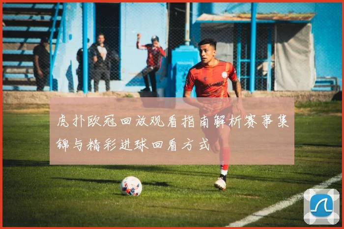 虎扑欧冠回放观看指南解析赛事集锦与精彩进球回看方式