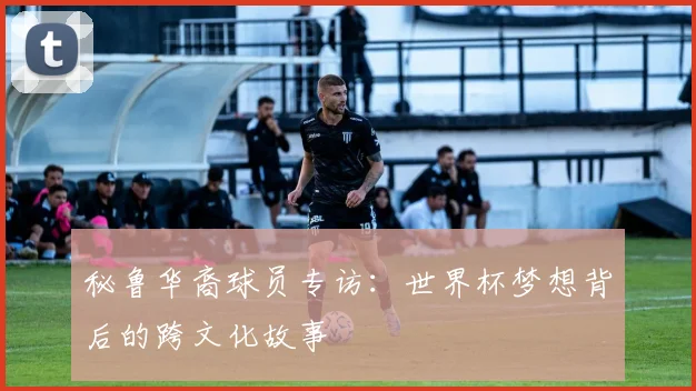 秘鲁华裔球员专访：世界杯梦想背后的跨文化故事