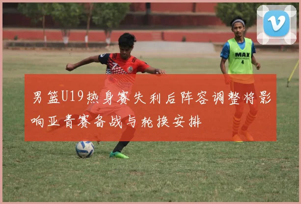 男篮U19热身赛失利后阵容调整将影响亚青赛备战与轮换安排