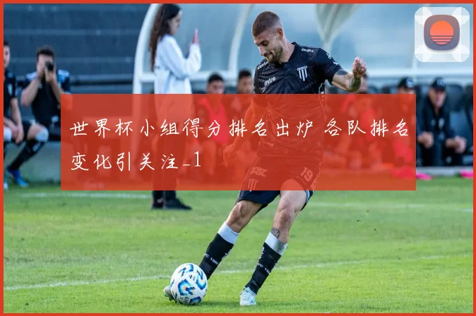 世界杯小组得分排名出炉 各队排名变化引关注_1